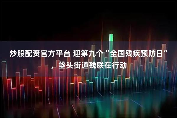 炒股配资官方平台 迎第九个“全国残疾预防日”，垡头街道残联在行动