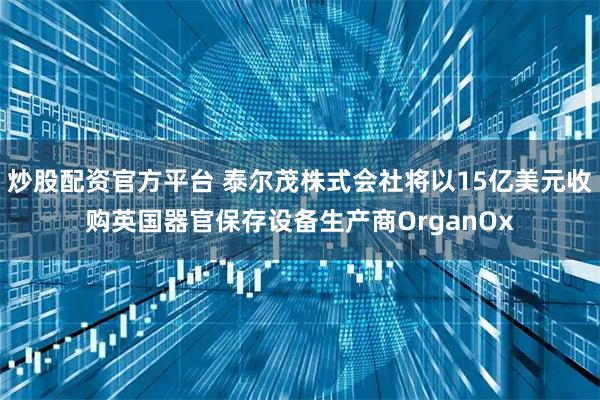 炒股配资官方平台 泰尔茂株式会社将以15亿美元收购英国器官保存设备生产商OrganOx