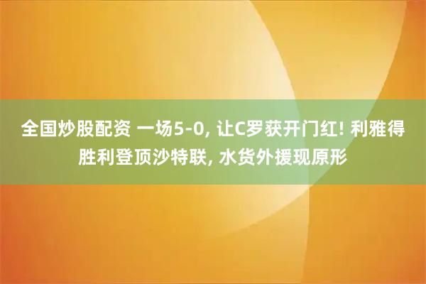 全国炒股配资 一场5-0, 让C罗获开门红! 利雅得胜利登顶沙特联, 水货外援现原形
