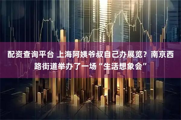 配资查询平台 上海阿姨爷叔自己办展览？南京西路街道举办了一场“生活想象会”