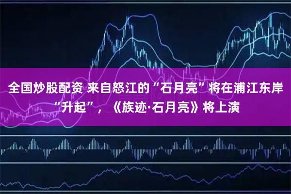 全国炒股配资 来自怒江的“石月亮”将在浦江东岸“升起”，《族迹·石月亮》将上演