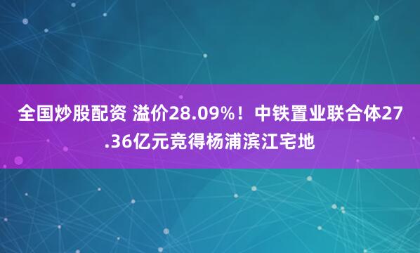 全国炒股配资 溢价28.09%！中铁置业联合体27.36亿元竞得杨浦滨江宅地