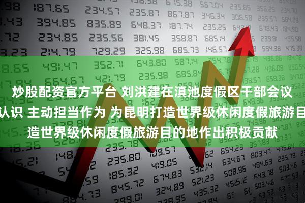 炒股配资官方平台 刘洪建在滇池度假区干部会议上强调：统一思想认识 主动担当作为 为昆明打造世界级休闲度假旅游目的地作出积极贡献