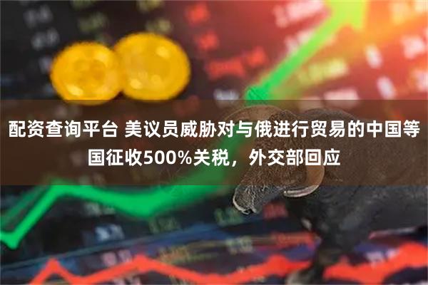 配资查询平台 美议员威胁对与俄进行贸易的中国等国征收500%关税，外交部回应