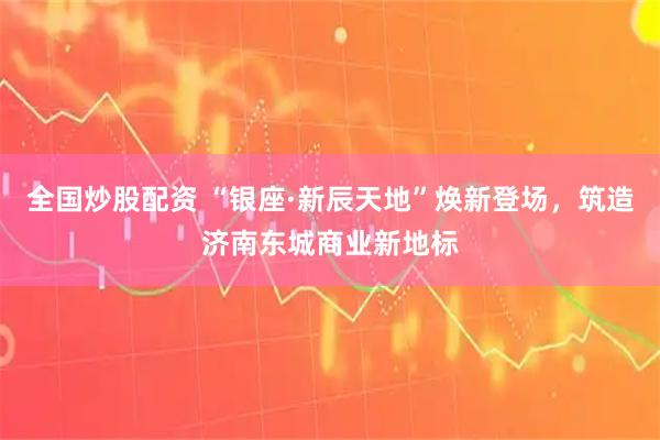 全国炒股配资 “银座·新辰天地”焕新登场，筑造济南东城商业新地标