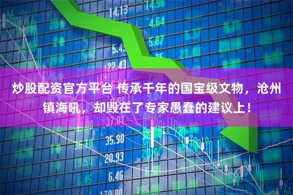 炒股配资官方平台 传承千年的国宝级文物,沧州镇海吼,却毁在了专家愚蠢的建议上!