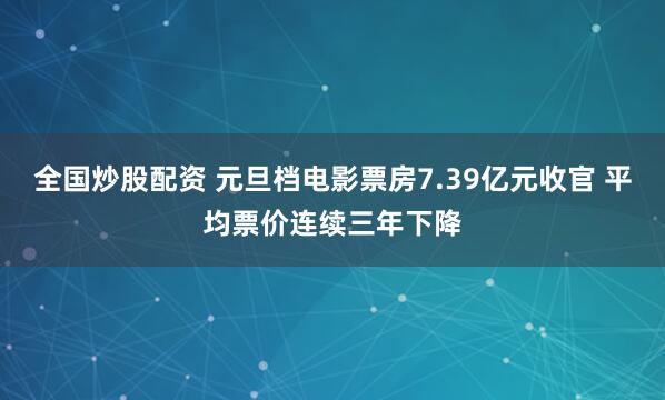 全国炒股配资 元旦档电影票房7.39亿元收官 平均票价连续三年下降