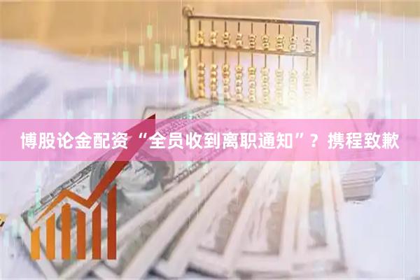 博股论金配资 “全员收到离职通知”？携程致歉