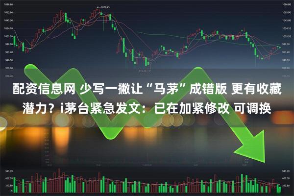 配资信息网 少写一撇让“马茅”成错版 更有收藏潜力？i茅台紧急发文：已在加紧修改 可调换