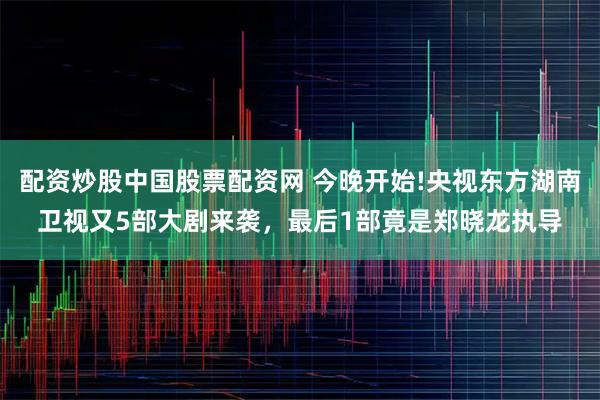 配资炒股中国股票配资网 今晚开始!央视东方湖南卫视又5部大剧来袭，最后1部竟是郑晓龙执导
