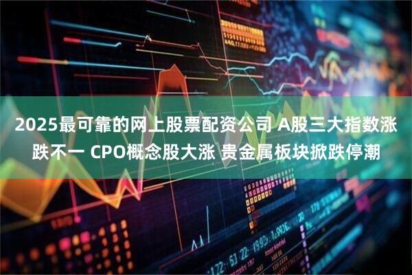 2025最可靠的网上股票配资公司 A股三大指数涨跌不一 CPO概念股大涨 贵金属板块掀跌停潮