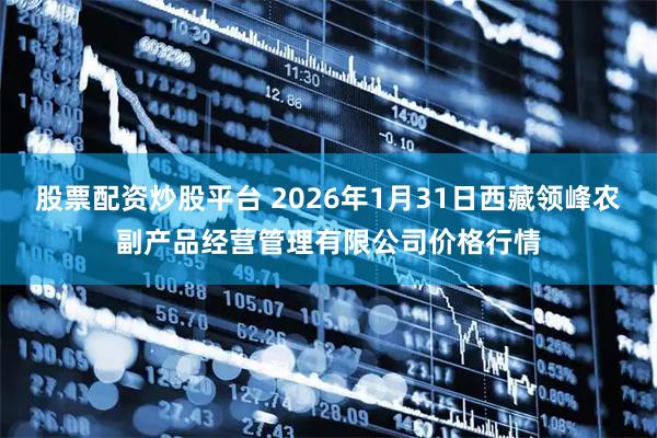 股票配资炒股平台 2026年1月31日西藏领峰农副产品经营管理有限公司价格行情