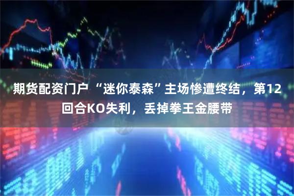 期货配资门户 “迷你泰森”主场惨遭终结，第12回合KO失利，丢掉拳王金腰带