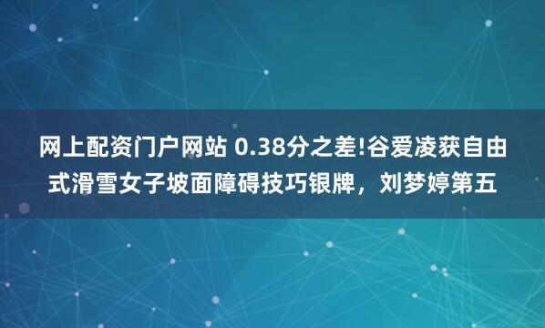网上配资门户网站 0.38分之差!谷爱凌获自由式滑雪女子坡面障碍技巧银牌，刘梦婷第五
