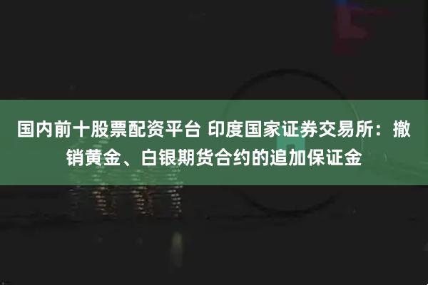 国内前十股票配资平台 印度国家证券交易所：撤销黄金、白银期货合约的追加保证金