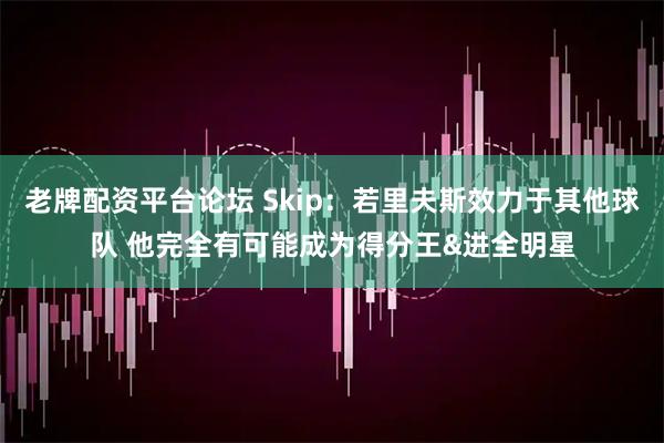 老牌配资平台论坛 Skip：若里夫斯效力于其他球队 他完全有可能成为得分王&进全明星