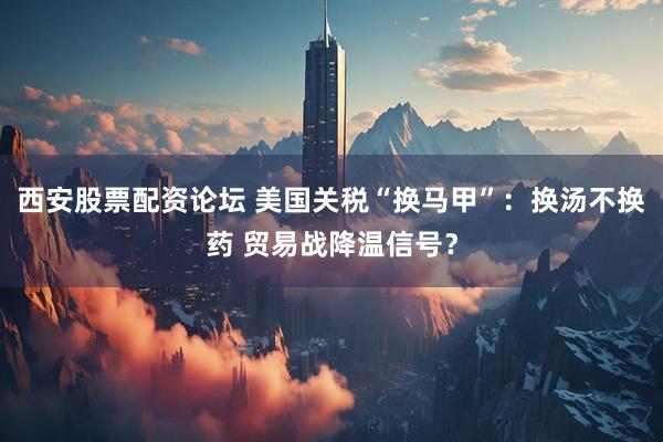 西安股票配资论坛 美国关税“换马甲”：换汤不换药 贸易战降温信号？