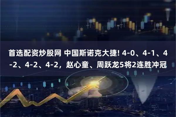 首选配资炒股网 中国斯诺克大捷! 4-0、4-1、4-2、4-2、4-2，赵心童、周跃龙5将2连胜冲冠
