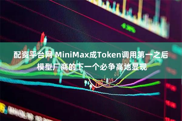 配资平台网 MiniMax成Token调用第一之后 模型厂商的下一个必争高地显现