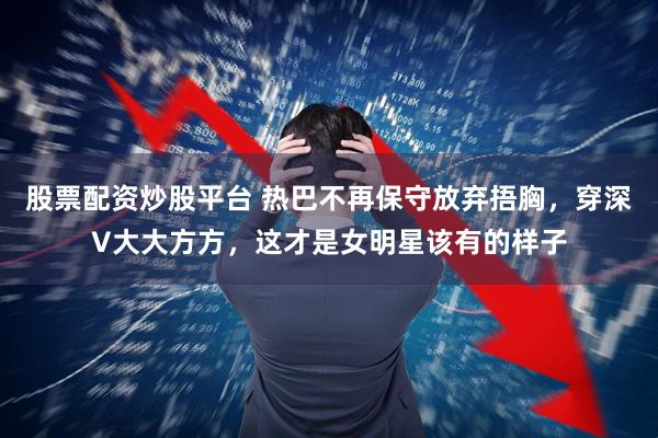 股票配资炒股平台 热巴不再保守放弃捂胸,穿深V大大方方,这才是女明星该有的样子