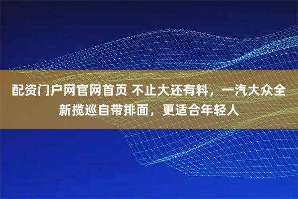 配资门户网官网首页 不止大还有料，一汽大众全新揽巡自带排面，更适合年轻人