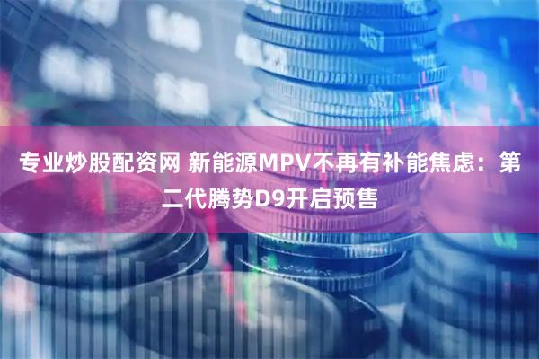 专业炒股配资网 新能源MPV不再有补能焦虑：第二代腾势D9开启预售
