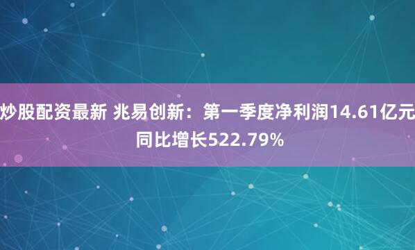 炒股配资最新 兆易创新：第一季度净利润14.61亿元 同比增长522.79%
