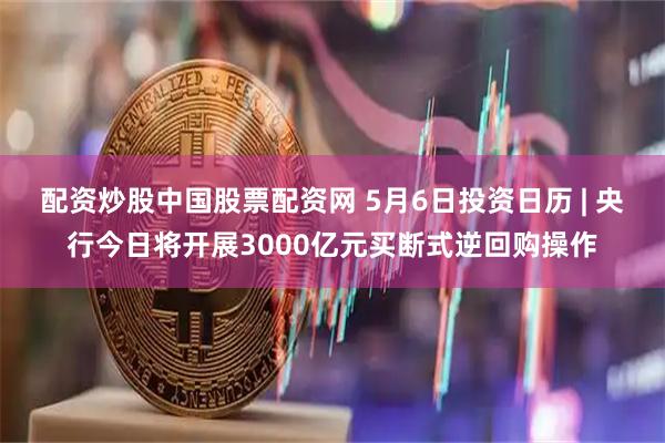 配资炒股中国股票配资网 5月6日投资日历 | 央行今日将开展3000亿元买断式逆回购操作