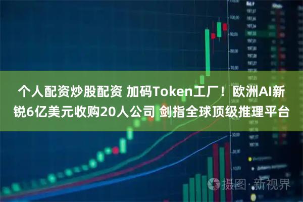 个人配资炒股配资 加码Token工厂！欧洲AI新锐6亿美元收购20人公司 剑指全球顶级推理平台