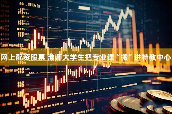 网上配资股票 淮师大学生把专业课“搬”进特教中心