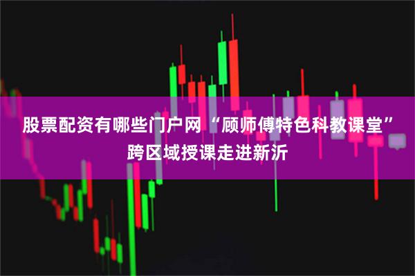 股票配资有哪些门户网 “顾师傅特色科教课堂”跨区域授课走进新沂