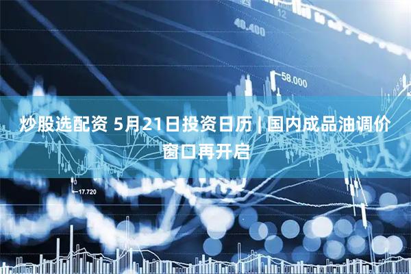 炒股选配资 5月21日投资日历 | 国内成品油调价窗口再开启