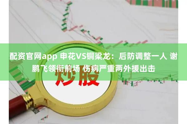 配资官网app 申花VS铜梁龙：后防调整一人 谢鹏飞领衔前场 伤病严重两外援出击