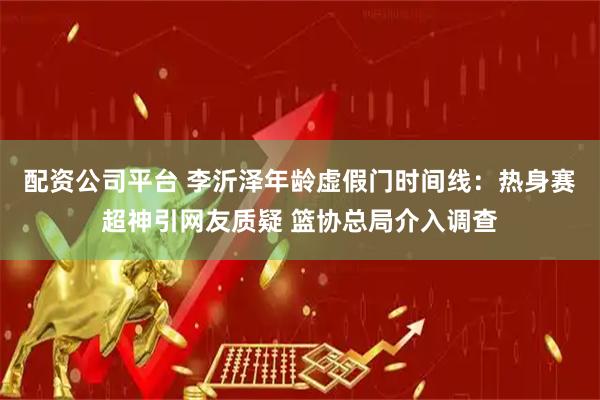 配资公司平台 李沂泽年龄虚假门时间线：热身赛超神引网友质疑 篮协总局介入调查