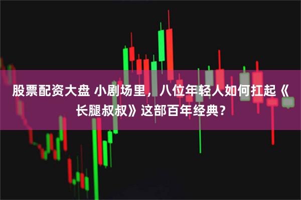 股票配资大盘 小剧场里，八位年轻人如何扛起《长腿叔叔》这部百年经典？