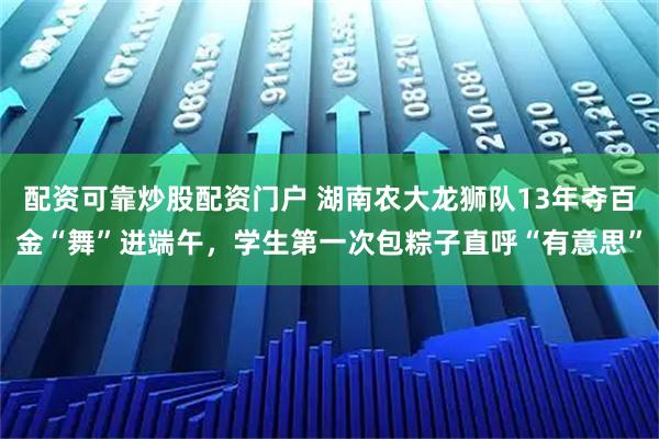 配资可靠炒股配资门户 湖南农大龙狮队13年夺百金“舞”进端午，学生第一次包粽子直呼“有意思”