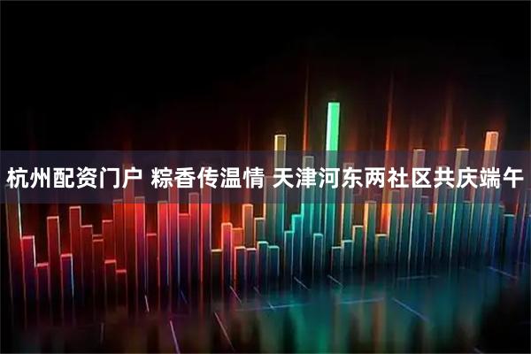 杭州配资门户 粽香传温情 天津河东两社区共庆端午