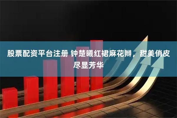 股票配资平台注册 钟楚曦红裙麻花辫，甜美俏皮尽显芳华