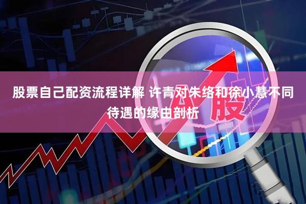 股票自己配资流程详解 许青对朱络和徐小慧不同待遇的缘由剖析