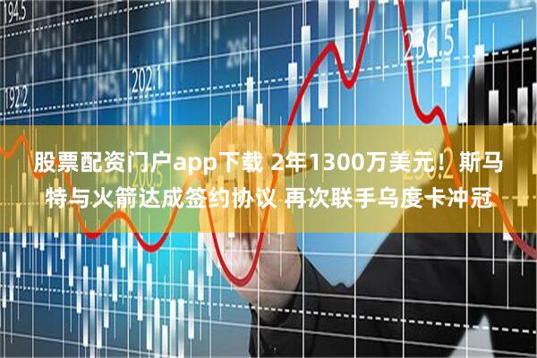 股票配资门户app下载 2年1300万美元！斯马特与火箭达成签约协议 再次联手乌度卡冲冠