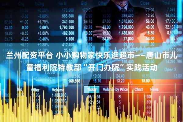 兰州配资平台 小小购物家快乐逛超市——唐山市儿童福利院特教部“开门办院”实践活动