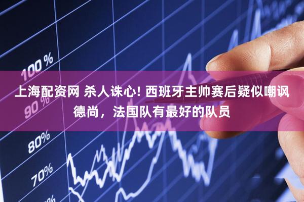 上海配资网 杀人诛心! 西班牙主帅赛后疑似嘲讽德尚，法国队有最好的队员