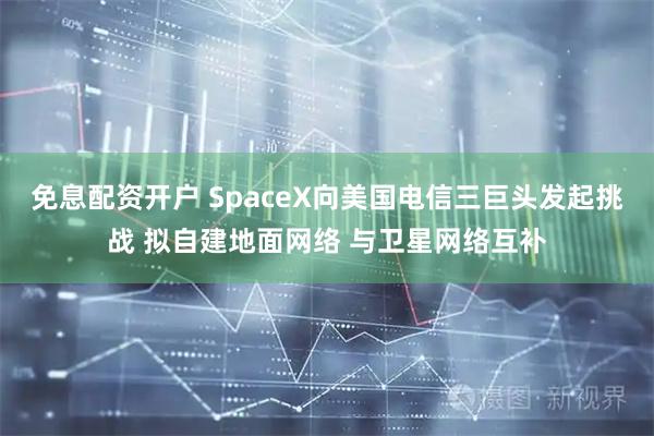 免息配资开户 SpaceX向美国电信三巨头发起挑战 拟自建地面网络 与卫星网络互补