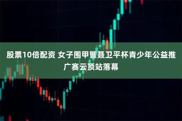 股票10倍配资 女子围甲暨聂卫平杯青少年公益推广赛云顶站落幕