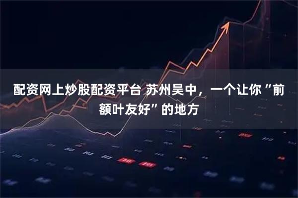 配资网上炒股配资平台 苏州吴中，一个让你“前额叶友好”的地方
