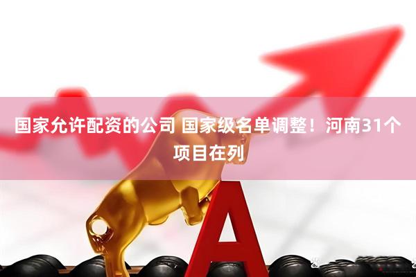 国家允许配资的公司 国家级名单调整!河南31个项目在列